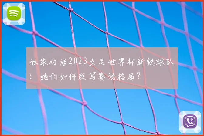 独家对话2023女足世界杯新锐球队：她们如何改写赛场格局？