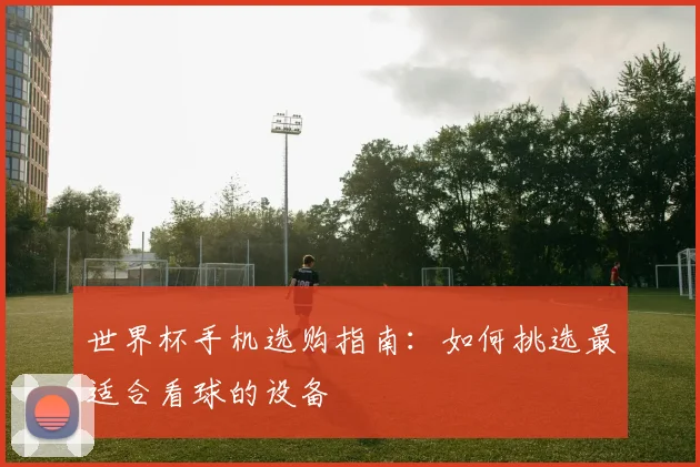世界杯手机选购指南：如何挑选最适合看球的设备