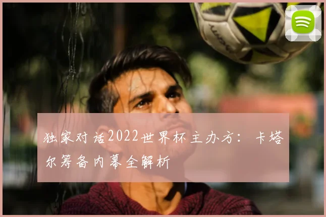 独家对话2022世界杯主办方：卡塔尔筹备内幕全解析
