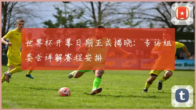 世界杯开幕日期正式揭晓：专访组委会详解赛程安排
