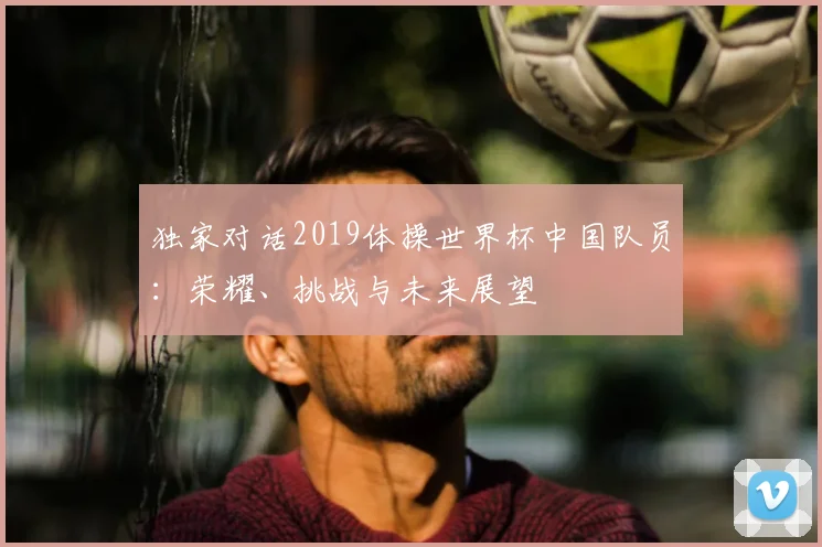 独家对话2019体操世界杯中国队员：荣耀、挑战与未来展望