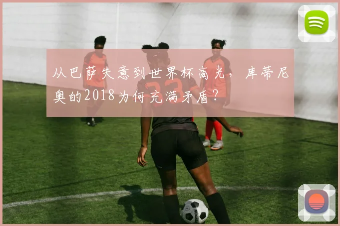 从巴萨失意到世界杯高光,库蒂尼奥的2018为何充满矛盾?