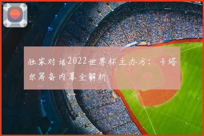 独家对话2022世界杯主办方:卡塔尔筹备内幕全解析