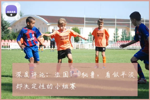 深度评论：法国1-0秘鲁，看似平淡却决定性的小组赛