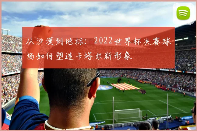 从沙漠到地标：2022世界杯决赛球场如何塑造卡塔尔新形象