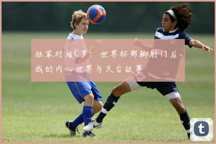 独家对话C罗：世界杯那脚射门后，我的内心世界与天台故事