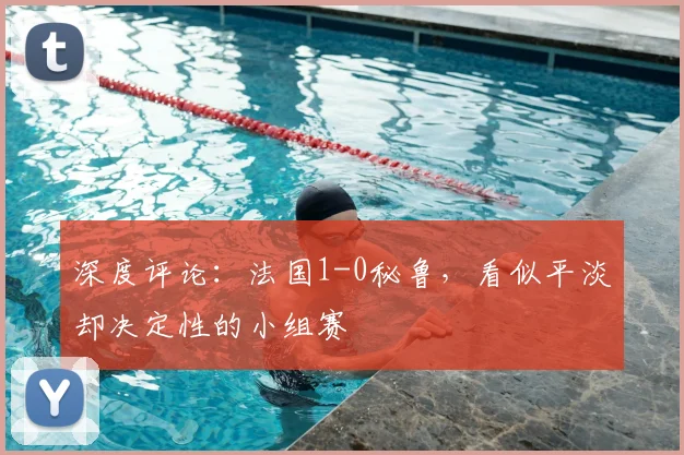 深度评论:法国1-0秘鲁,看似平淡却决定性的小组赛