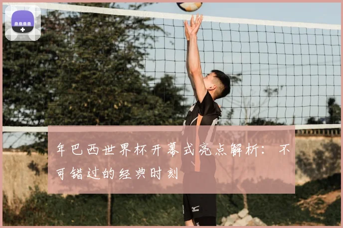 年巴西世界杯开幕式亮点解析:不可错过的经典时刻