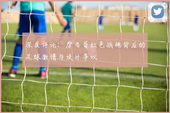 深度评论：摩洛哥红色战袍背后的足球激情与设计争议