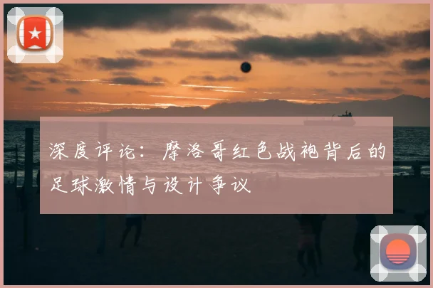 深度评论：摩洛哥红色战袍背后的足球激情与设计争议