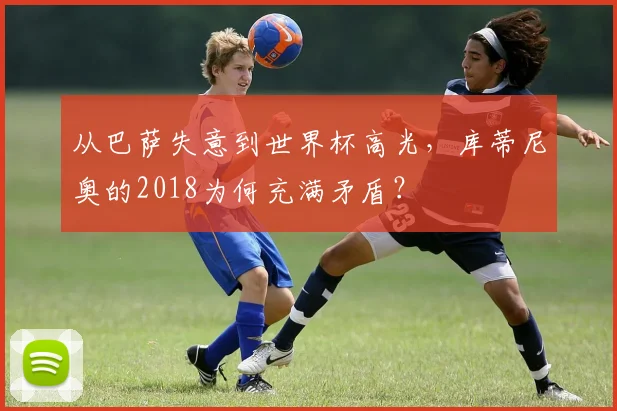 从巴萨失意到世界杯高光，库蒂尼奥的2018为何充满矛盾？
