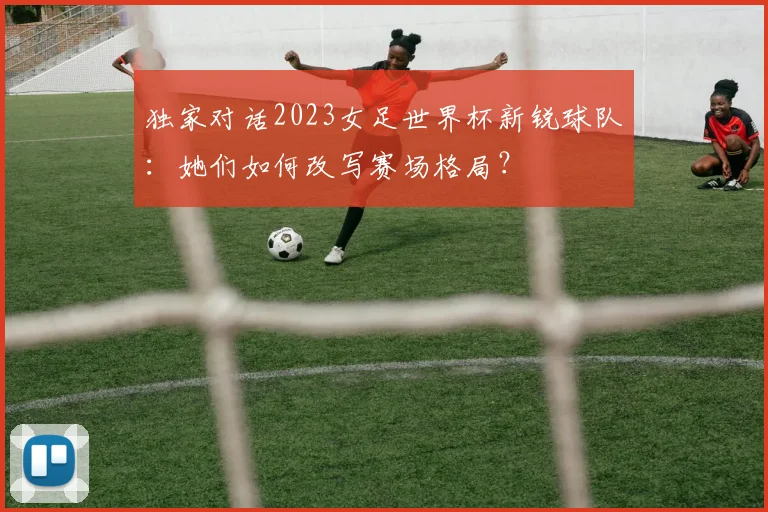 独家对话2023女足世界杯新锐球队：她们如何改写赛场格局？