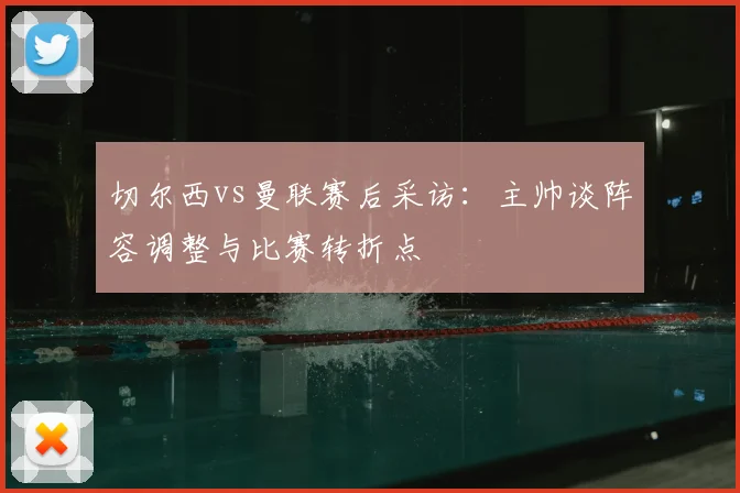 切尔西vs曼联赛后采访：主帅谈阵容调整与比赛转折点
