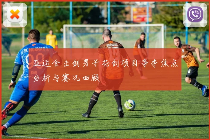 亚运会击剑男子花剑项目争夺焦点分析与赛况回顾