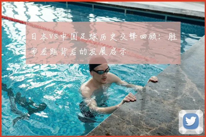 日本vs中国足球历史交锋回顾：胜率差距背后的发展启示