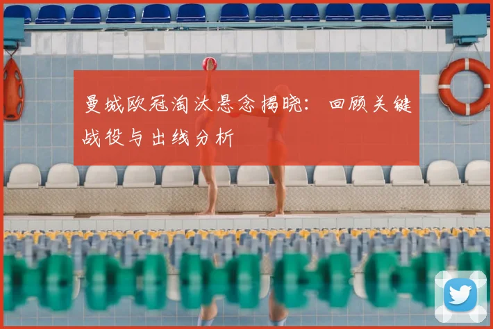 曼城欧冠淘汰悬念揭晓：回顾关键战役与出线分析