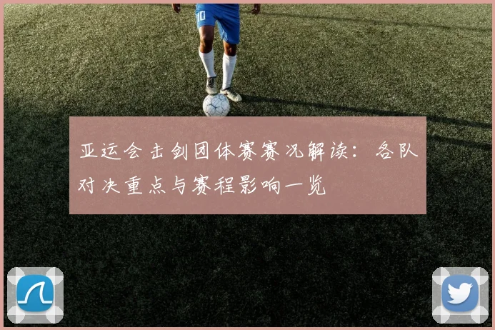 亚运会击剑团体赛赛况解读：各队对决重点与赛程影响一览