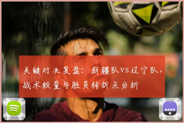 关键对决复盘：新疆队vs辽宁队，战术较量与胜负转折点分析