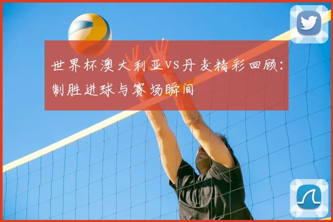 世界杯澳大利亚vs丹麦精彩回顾：制胜进球与赛场瞬间